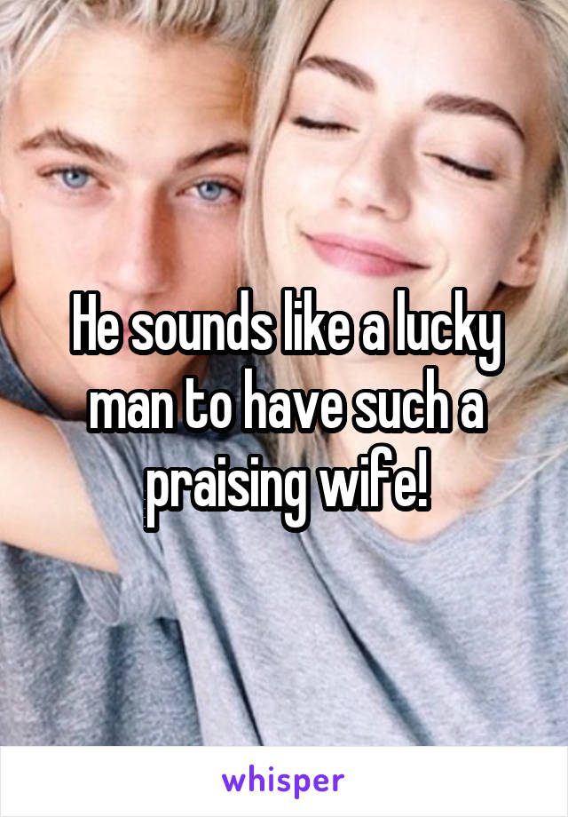 He sounds like a lucky man to have such a praising wife!
