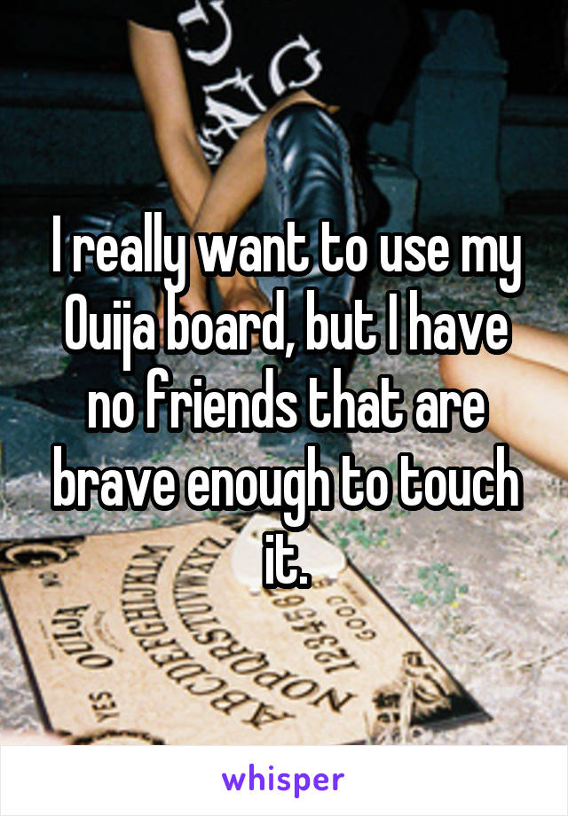I really want to use my Ouija board, but I have no friends that are brave enough to touch it.