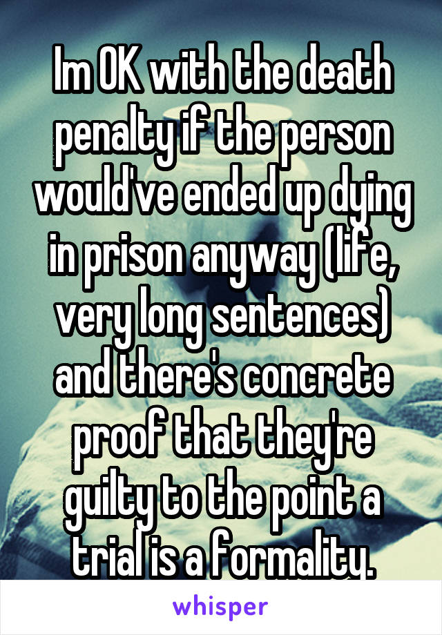 Im OK with the death penalty if the person would've ended up dying in prison anyway (life, very long sentences) and there's concrete proof that they're guilty to the point a trial is a formality.