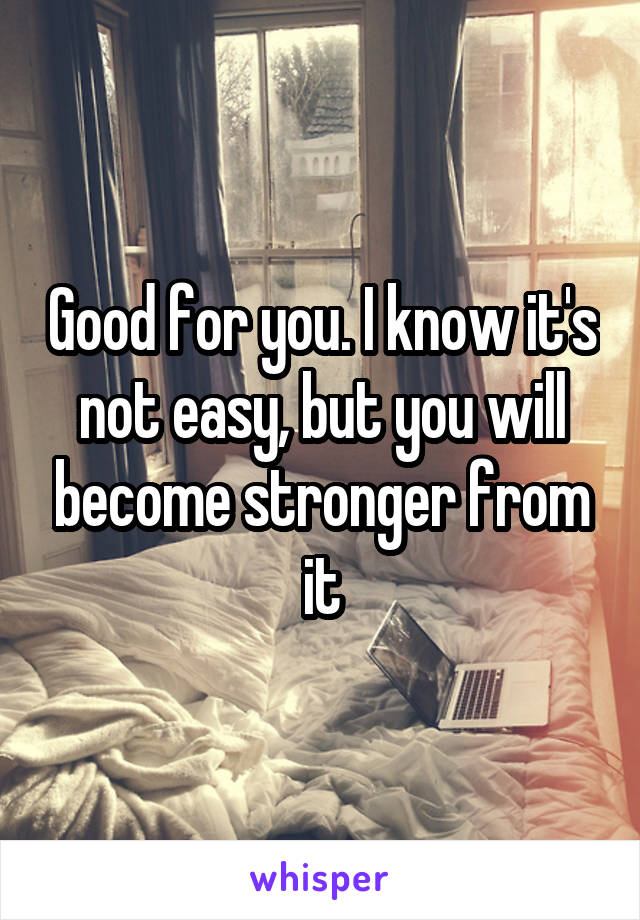 Good for you. I know it's not easy, but you will become stronger from it