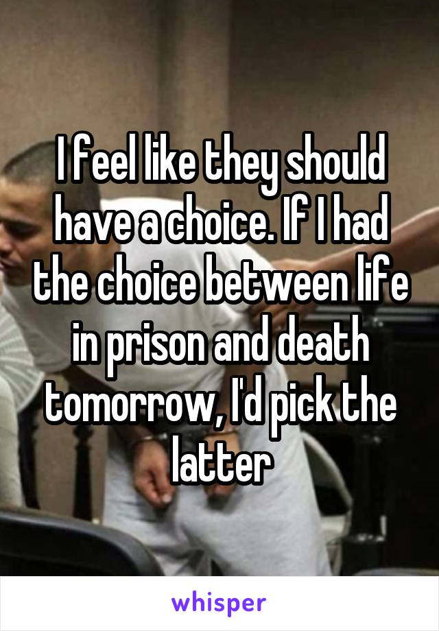 I feel like they should have a choice. If I had the choice between life in prison and death tomorrow, I'd pick the latter
