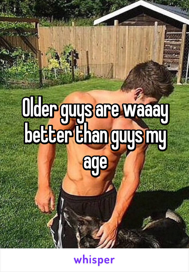 Older guys are waaay better than guys my age