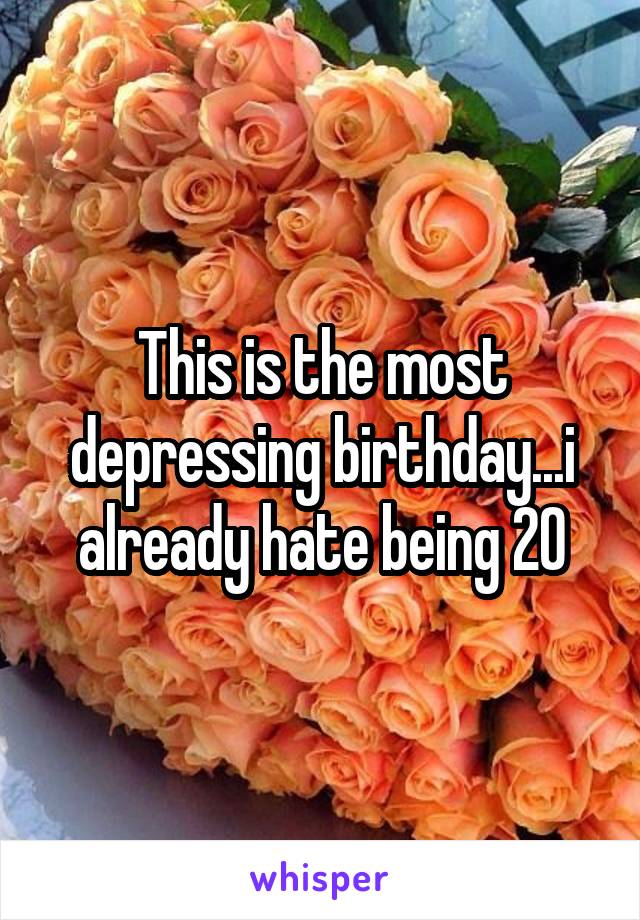 This is the most depressing birthday...i already hate being 20