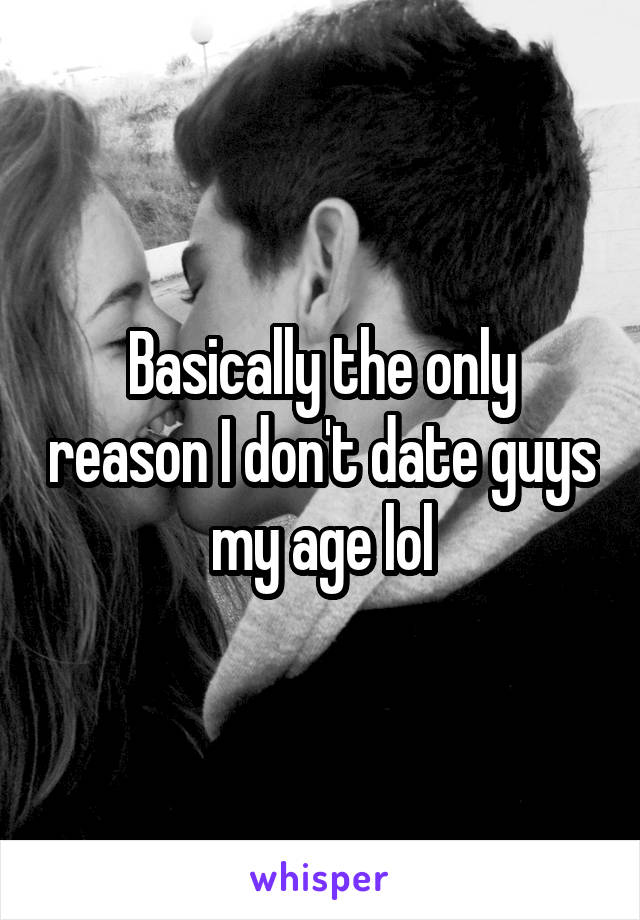 Basically the only reason I don't date guys my age lol