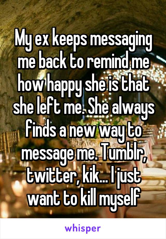 My ex keeps messaging me back to remind me how happy she is that she left me. She always finds a new way to message me. Tumblr, twitter, kik... I just want to kill myself