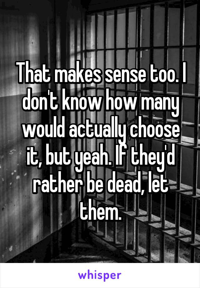 That makes sense too. I don't know how many would actually choose it, but yeah. If they'd rather be dead, let them.