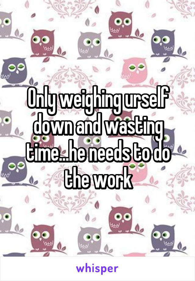 Only weighing urself down and wasting time...he needs to do the work