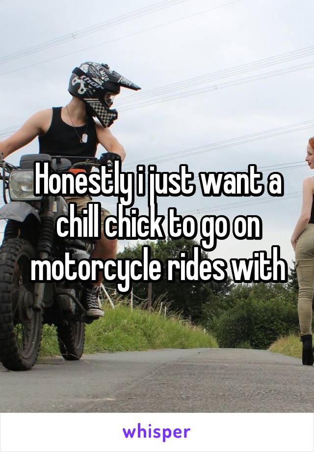 Honestly i just want a chill chick to go on motorcycle rides with