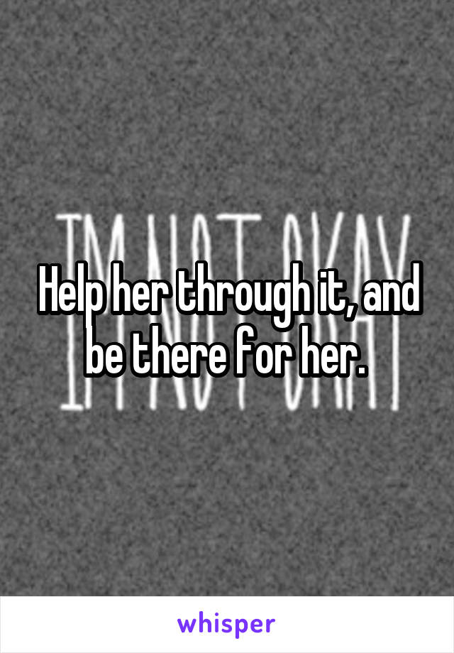 Help her through it, and be there for her. 