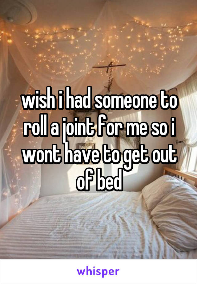 wish i had someone to roll a joint for me so i wont have to get out of bed