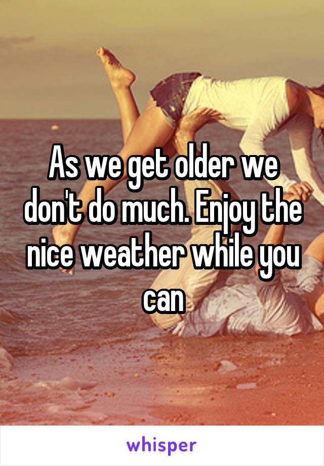 As we get older we don't do much. Enjoy the nice weather while you can