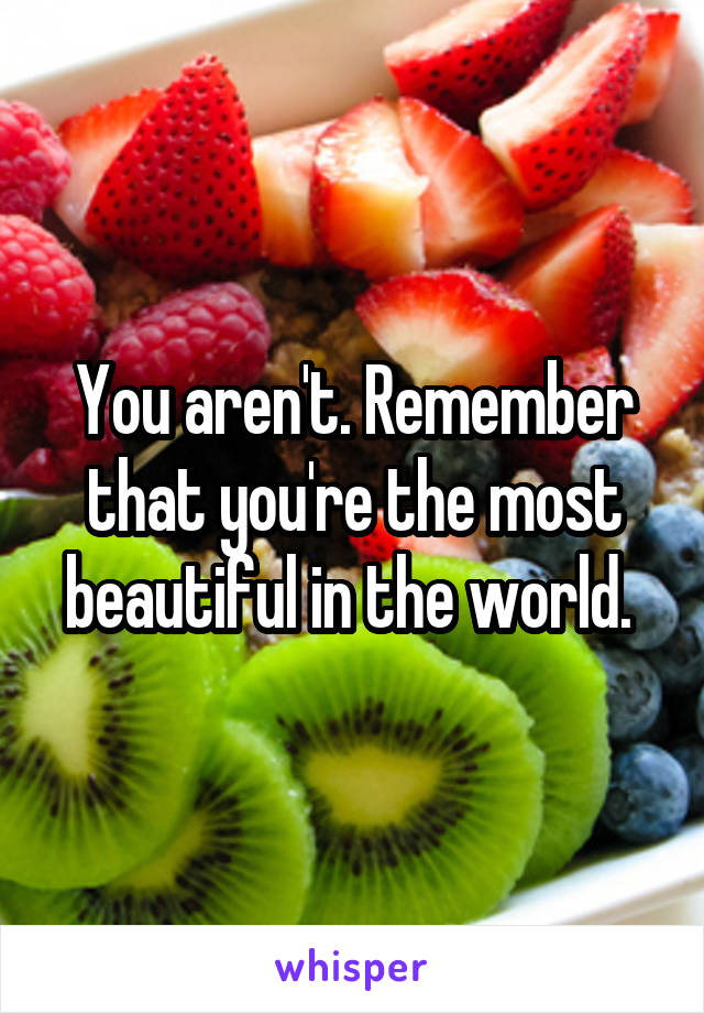 You aren't. Remember that you're the most beautiful in the world. 