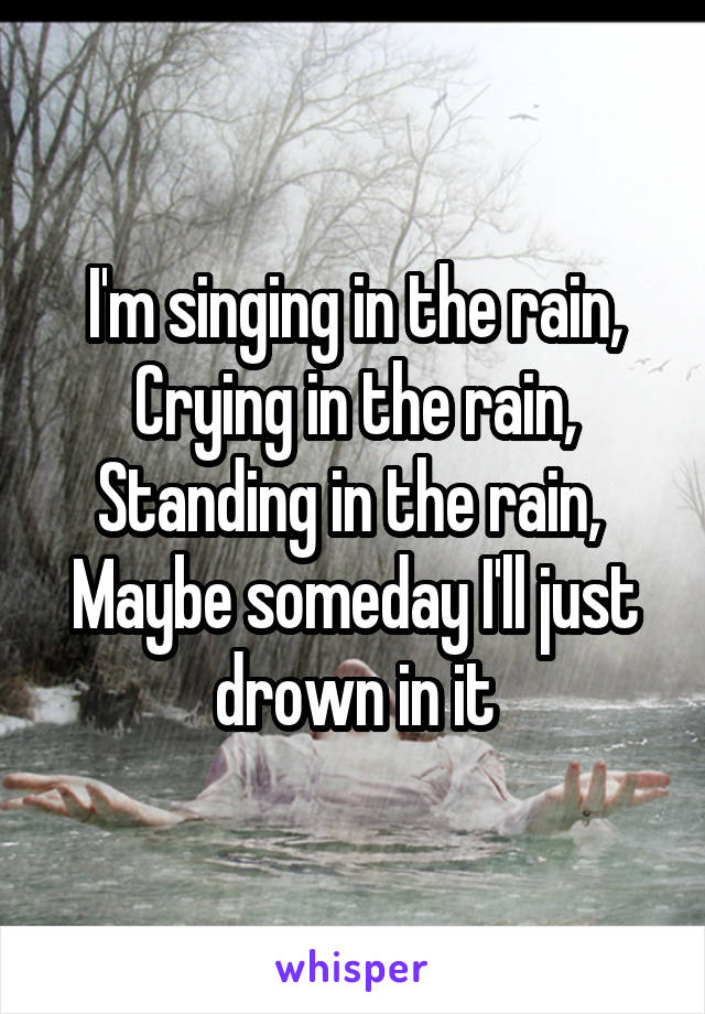 I'm singing in the rain,
Crying in the rain,
Standing in the rain, 
Maybe someday I'll just drown in it
