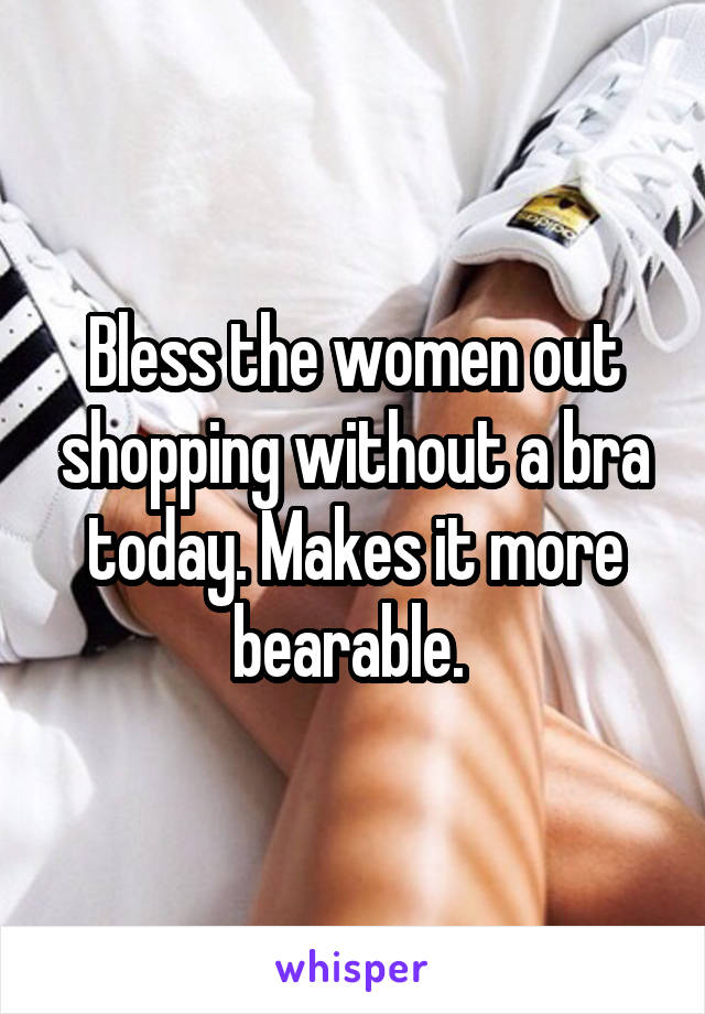 Bless the women out shopping without a bra today. Makes it more bearable. 