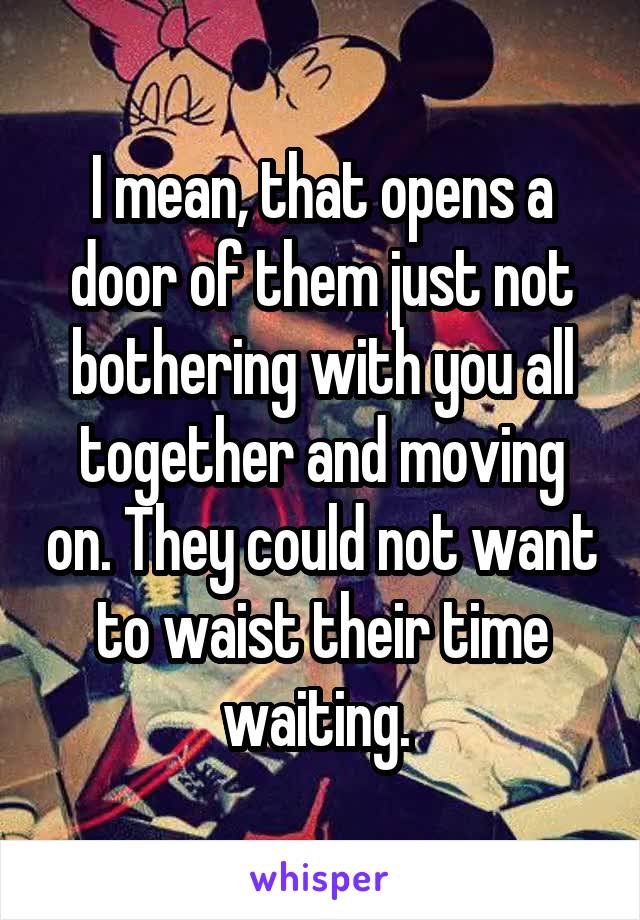 I mean, that opens a door of them just not bothering with you all together and moving on. They could not want to waist their time waiting. 