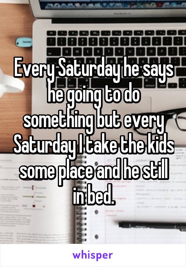 Every Saturday he says he going to do something but every Saturday I take the kids some place and he still in bed.