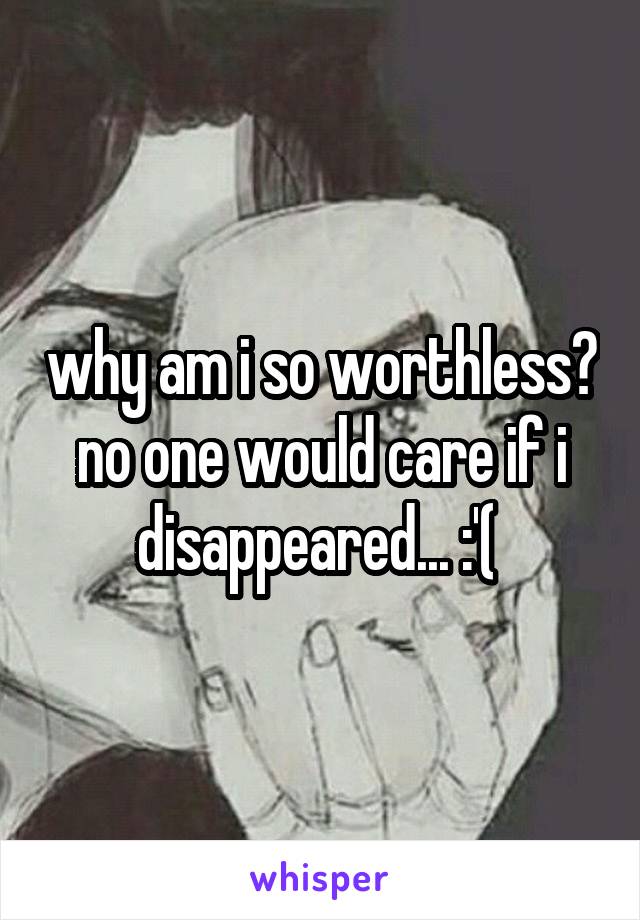 why am i so worthless? no one would care if i disappeared... :'( 