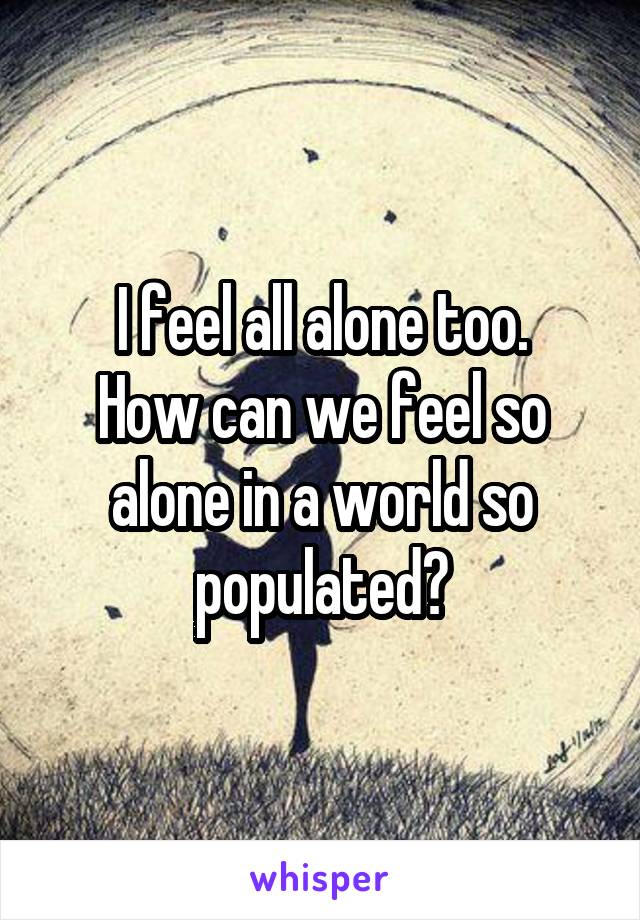 I feel all alone too.
How can we feel so alone in a world so populated?