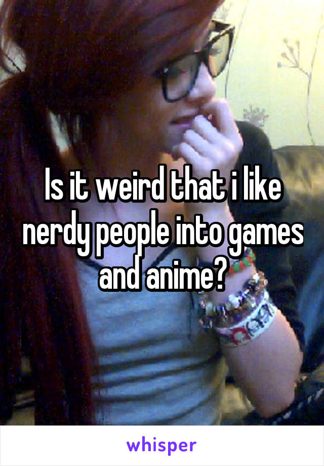 Is it weird that i like nerdy people into games and anime?
