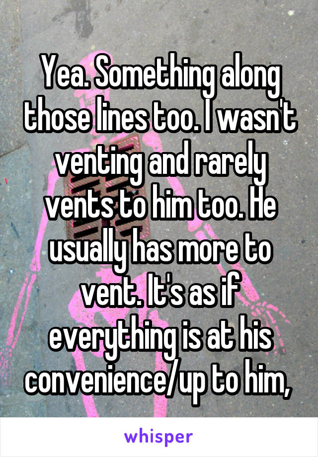 Yea. Something along those lines too. I wasn't venting and rarely vents to him too. He usually has more to vent. It's as if everything is at his convenience/up to him, 