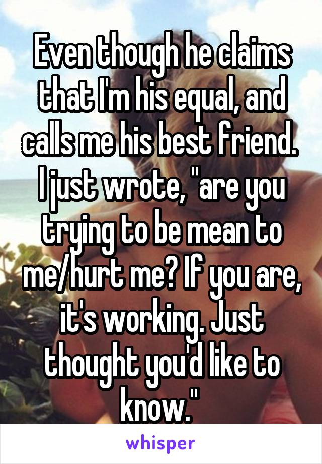 Even though he claims that I'm his equal, and calls me his best friend. 
I just wrote, "are you trying to be mean to me/hurt me? If you are, it's working. Just thought you'd like to know." 