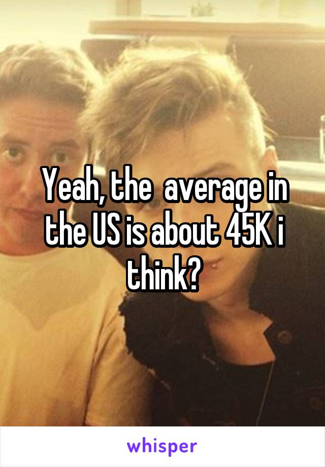Yeah, the  average in the US is about 45K i think?