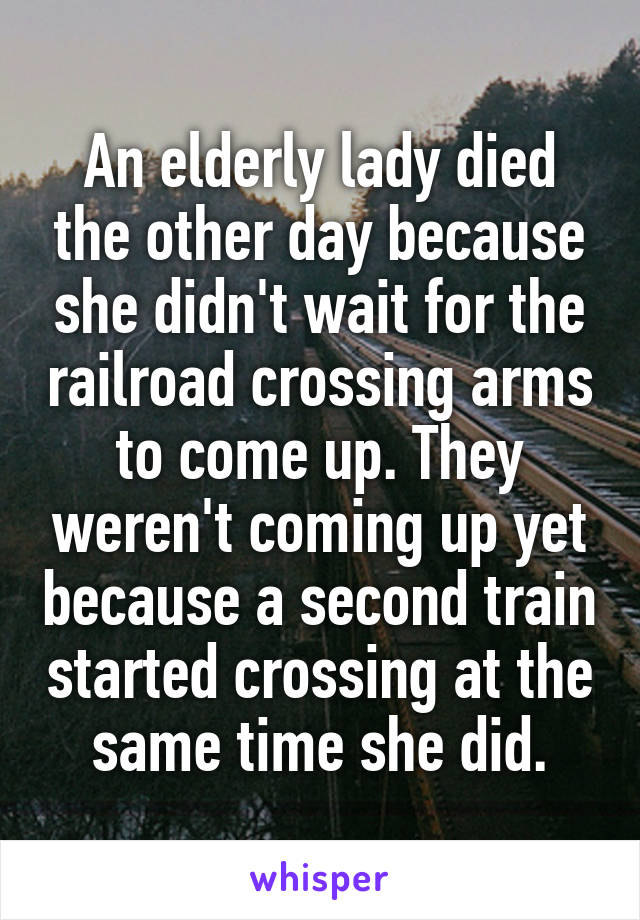An elderly lady died the other day because she didn't wait for the railroad crossing arms to come up. They weren't coming up yet because a second train started crossing at the same time she did.