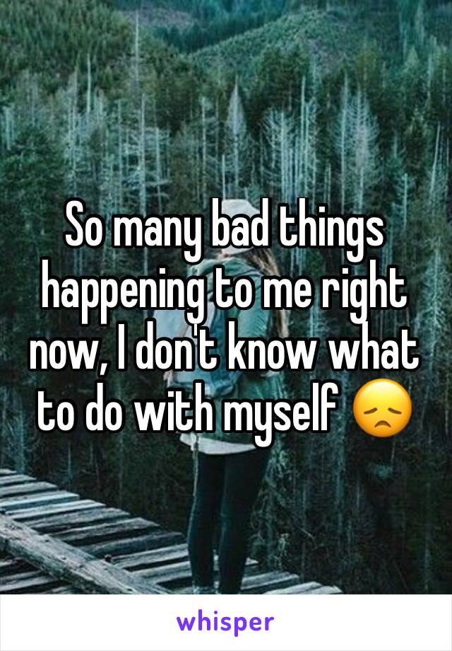 So many bad things happening to me right now, I don't know what to do with myself 😞
