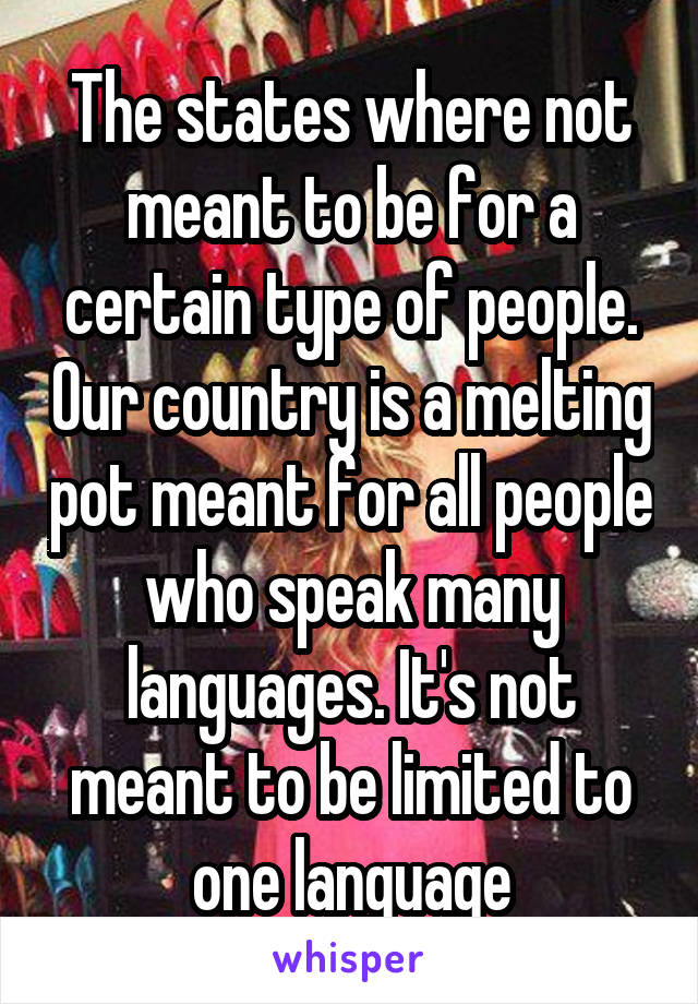 The states where not meant to be for a certain type of people. Our country is a melting pot meant for all people who speak many languages. It's not meant to be limited to one language