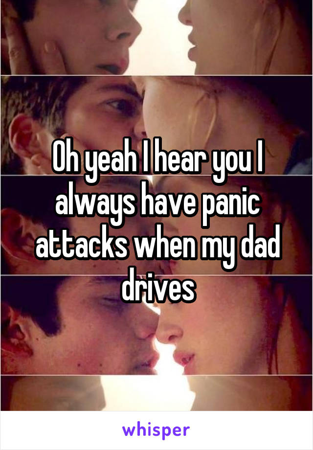 Oh yeah I hear you I always have panic attacks when my dad drives