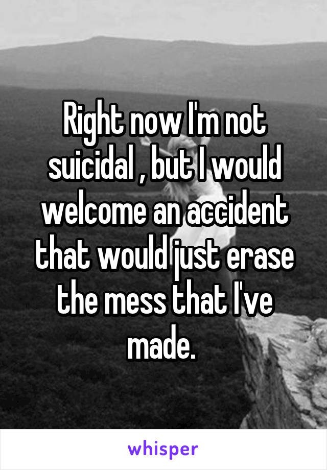 Right now I'm not suicidal , but I would welcome an accident that would just erase the mess that I've made. 