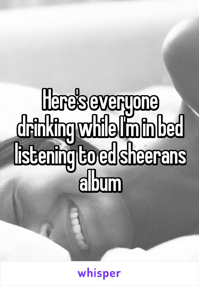 Here's everyone drinking while I'm in bed listening to ed sheerans album