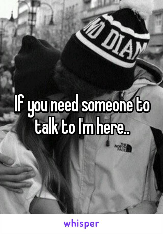 If you need someone to talk to I'm here..