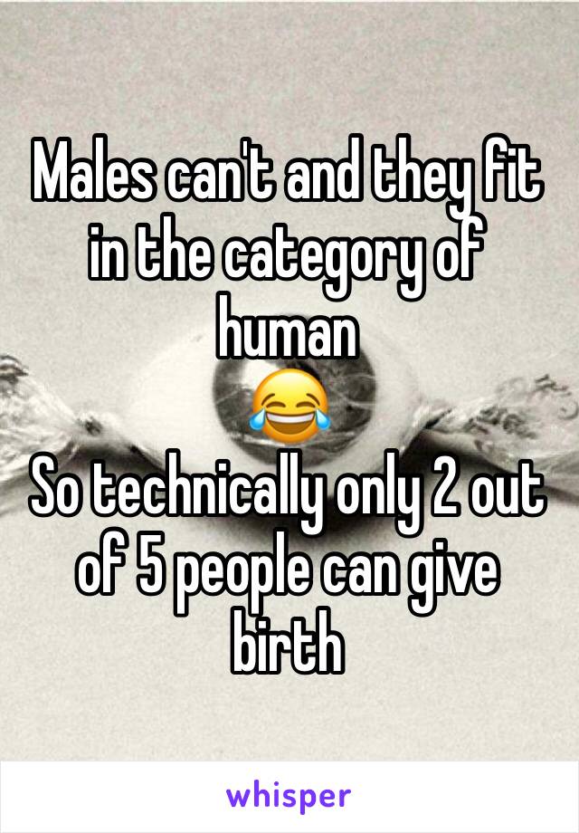 Males can't and they fit in the category of human
😂
So technically only 2 out of 5 people can give birth