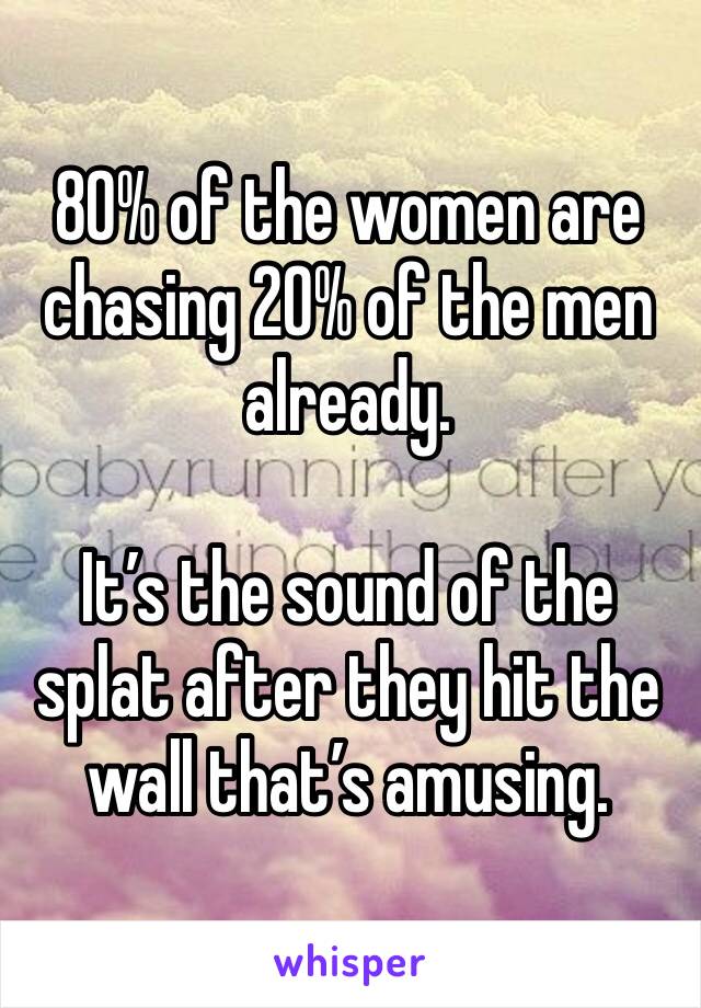 80% of the women are chasing 20% of the men already.

It’s the sound of the splat after they hit the wall that’s amusing.