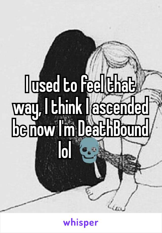 I used to feel that way, I think I ascended bc now I'm DeathBound lol 💀