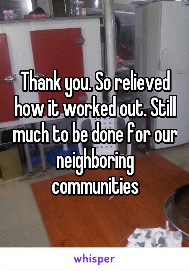 Thank you. So relieved how it worked out. Still much to be done for our neighboring communities