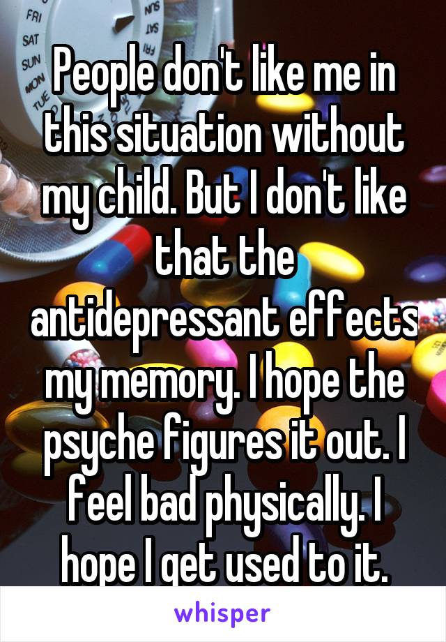 People don't like me in this situation without my child. But I don't like that the antidepressant effects my memory. I hope the psyche figures it out. I feel bad physically. I hope I get used to it.