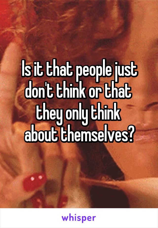 Is it that people just don't think or that 
they only think 
about themselves?

