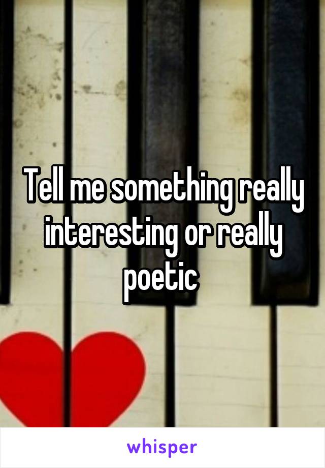 Tell me something really interesting or really poetic 
