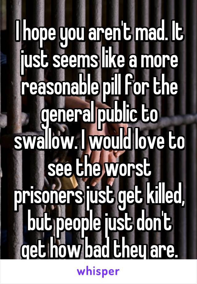 I hope you aren't mad. It just seems like a more reasonable pill for the general public to swallow. I would love to see the worst prisoners just get killed, but people just don't get how bad they are.