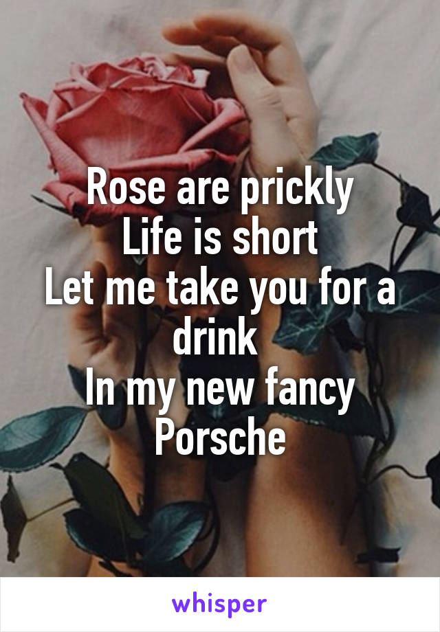 Rose are prickly
Life is short
Let me take you for a drink 
In my new fancy Porsche