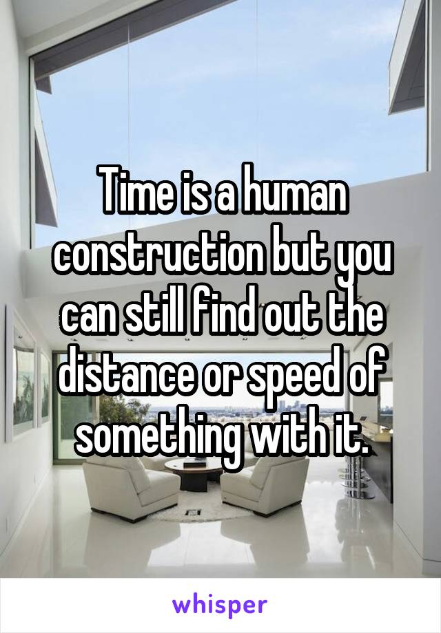 Time is a human construction but you can still find out the distance or speed of something with it.