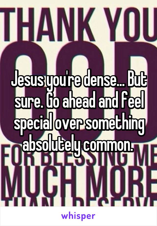 Jesus you're dense... But sure. Go ahead and feel special over something absolutely common. 