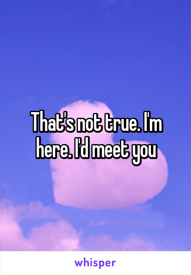 That's not true. I'm here. I'd meet you