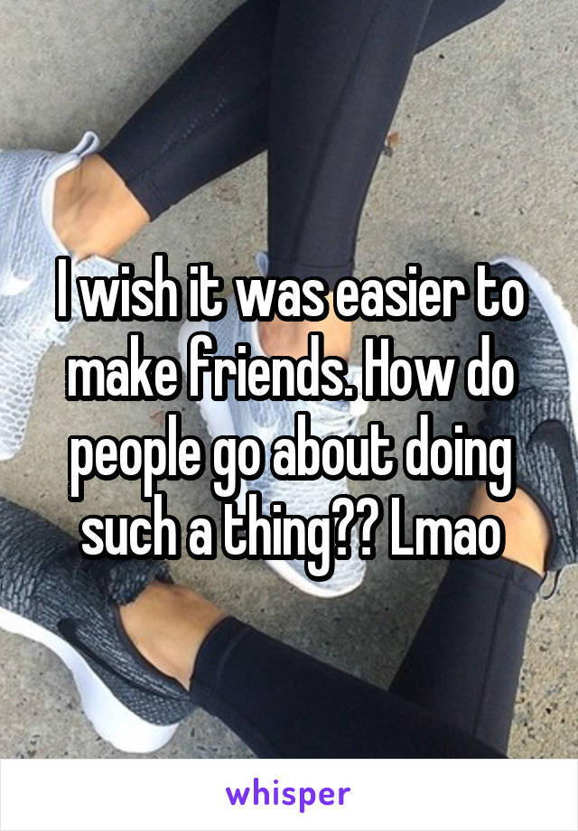 I wish it was easier to make friends. How do people go about doing such a thing?? Lmao
