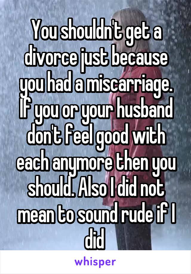 You shouldn't get a divorce just because you had a miscarriage. If you or your husband don't feel good with each anymore then you should. Also I did not mean to sound rude if I did 
