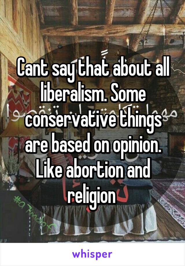 Cant say that about all liberalism. Some conservative things are based on opinion. Like abortion and religion 