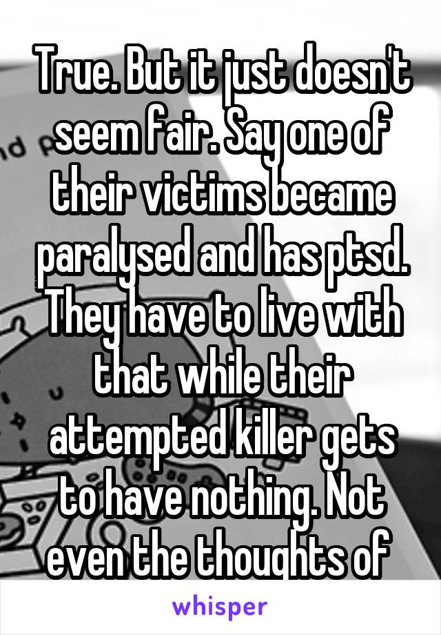 True. But it just doesn't seem fair. Say one of their victims became paralysed and has ptsd. They have to live with that while their attempted killer gets to have nothing. Not even the thoughts of 