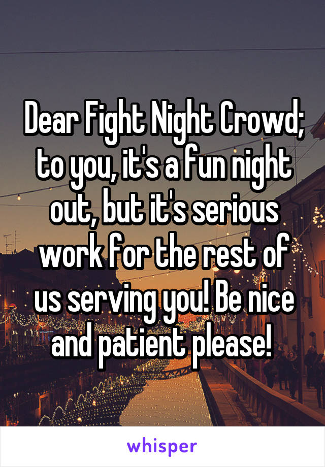 Dear Fight Night Crowd; to you, it's a fun night out, but it's serious work for the rest of us serving you! Be nice and patient please! 